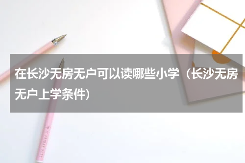 在长沙无房无户可以读哪些小学（长沙无房无户上学条件）