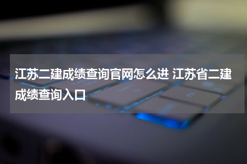 江苏二建成绩查询官网怎么进 江苏省二建成绩查询入口