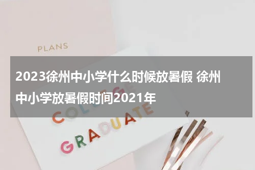 2023徐州中小学什么时候放暑假 徐州中小学放暑假时间2021年