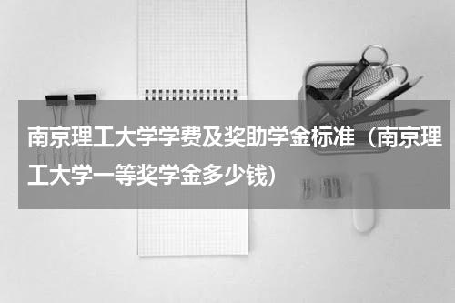 南京理工大学学费及奖助学金标准（南京理工大学一等奖学金多少钱）