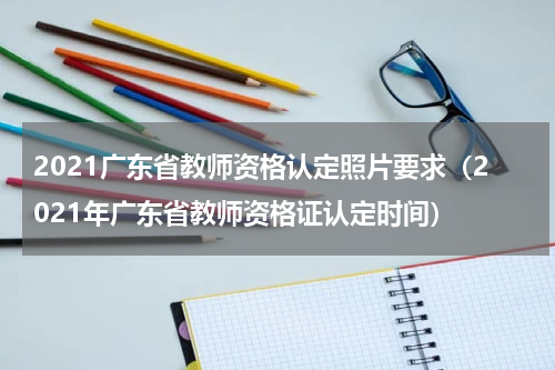 2021广东省教师资格认定照片要求（2021年广东省教师资格证认定时间）
