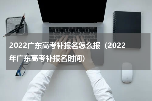 2022广东高考补报名怎么报（2022年广东高考补报名时间）