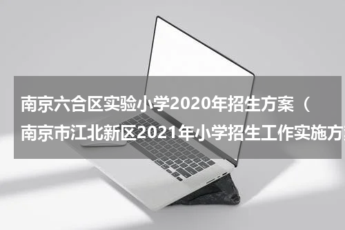 南京六合区实验小学2020年招生方案（南京市江北新区2021年小学招生工作实施方案）
