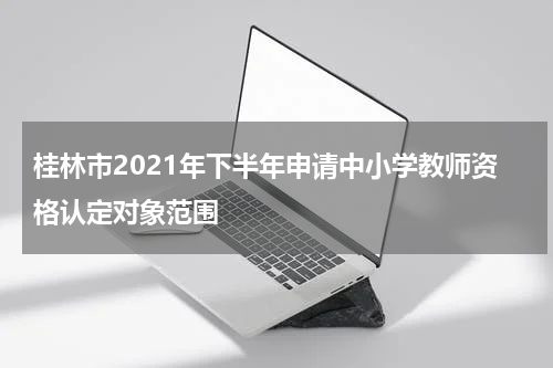 桂林市2021年下半年申请中小学教师资格认定对象范围