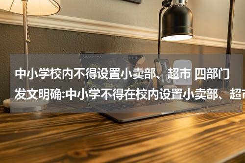 中小学校内不得设置小卖部、超市 四部门发文明确:中小学不得在校内设置小卖部、超市