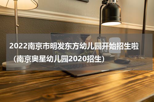 2022南京市明发东方幼儿园开始招生啦（南京奥星幼儿园2020招生）
