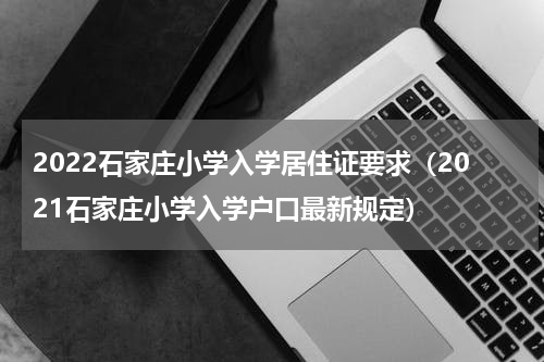 2022石家庄小学入学居住证要求（2021石家庄小学入学户口最新规定）