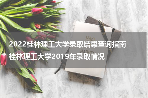 2022桂林理工大学录取结果查询指南 桂林理工大学2019年录取情况