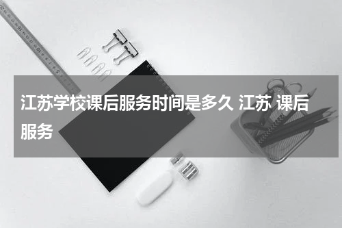 江苏学校课后服务时间是多久 江苏 课后服务