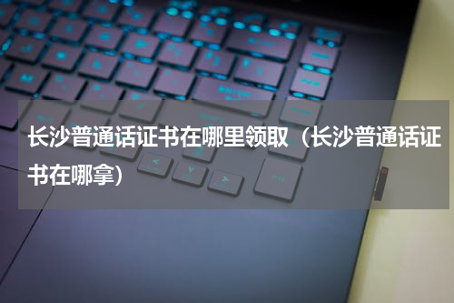 长沙普通话证书在哪里领取（长沙普通话证书在哪拿）
