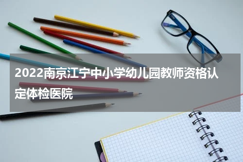 2022南京江宁中小学幼儿园教师资格认定体检医院