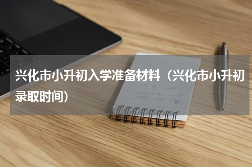 兴化市小升初入学准备材料（兴化市小升初录取时间）