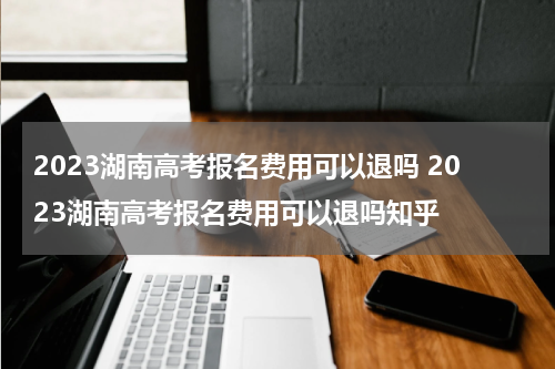 2023湖南高考报名费用可以退吗 2023湖南高考报名费用可以退吗知乎