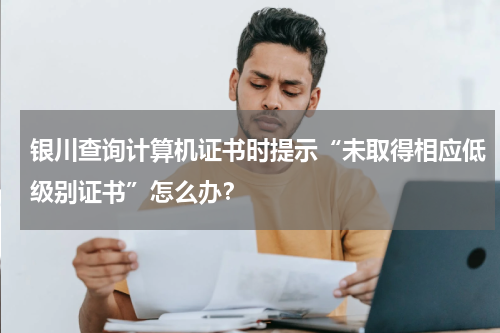 银川查询计算机证书时提示“未取得相应低级别证书”怎么办？