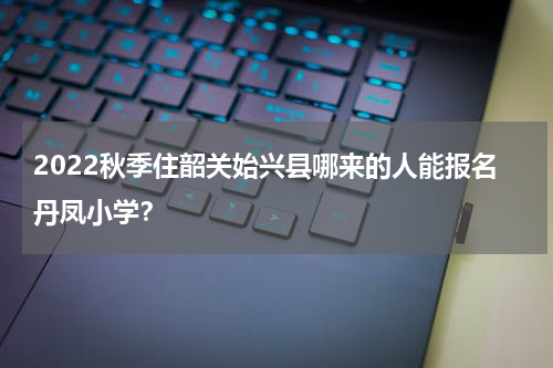 2022秋季住韶关始兴县哪来的人能报名丹凤小学？