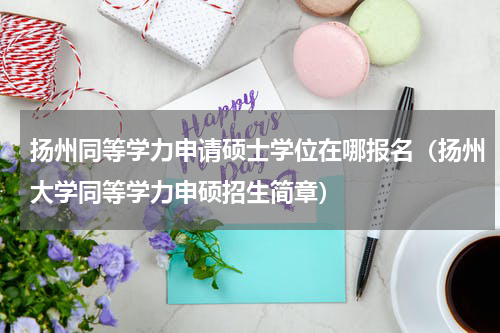 扬州同等学力申请硕士学位在哪报名（扬州大学同等学力申硕招生简章）
