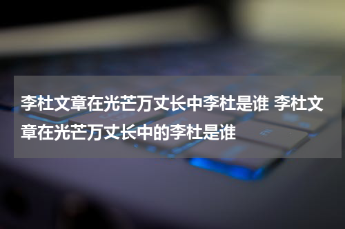 李杜文章在光芒万丈长中李杜是谁 李杜文章在光芒万丈长中的李杜是谁