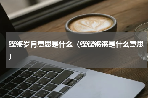 铿锵岁月意思是什么（铿铿锵锵是什么意思）