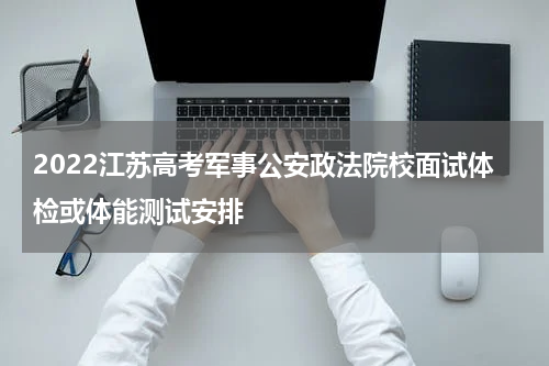 2022江苏高考军事公安政法院校面试体检或体能测试安排