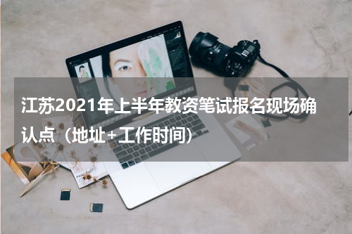 江苏2021年上半年教资笔试报名现场确认点（地址+工作时间）