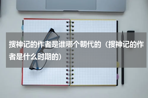 搜神记的作者是谁哪个朝代的（搜神记的作者是什么时期的）