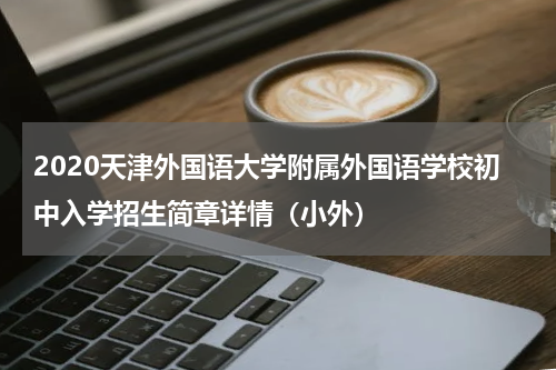 2020天津外国语大学附属外国语学校初中入学招生简章详情（小外）