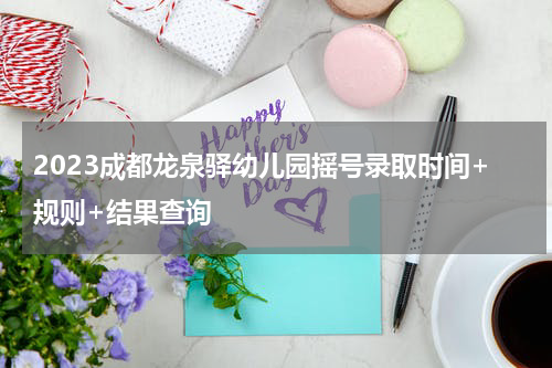 2023成都龙泉驿幼儿园摇号录取时间+规则+结果查询