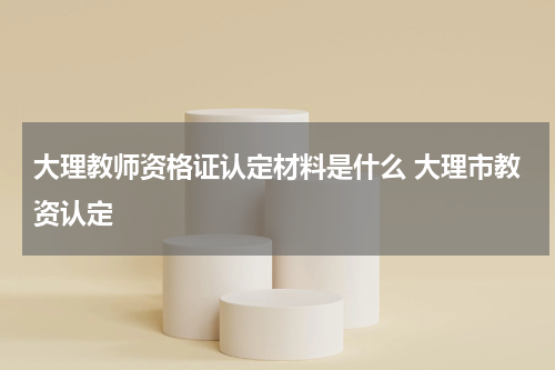 大理教师资格证认定材料是什么 大理市教资认定