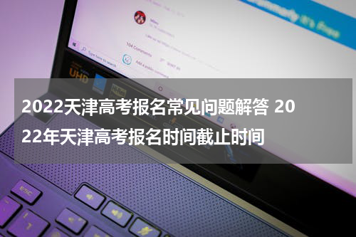 2022天津高考报名常见问题解答 2022年天津高考报名时间截止时间