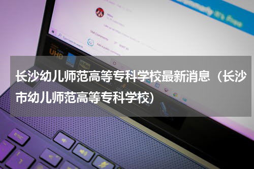 长沙幼儿师范高等专科学校最新消息（长沙市幼儿师范高等专科学校）