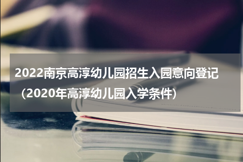 2022南京高淳幼儿园招生入园意向登记（2020年高淳幼儿园入学条件）