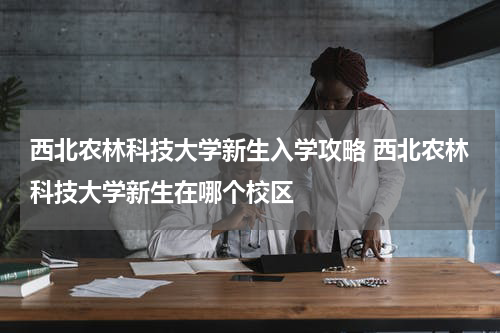 西北农林科技大学新生入学攻略 西北农林科技大学新生在哪个校区