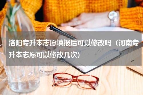 洛阳专升本志愿填报后可以修改吗（河南专升本志愿可以修改几次）