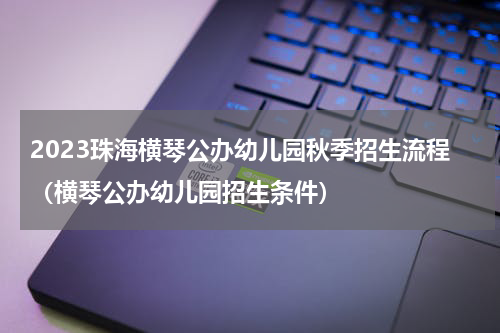 2023珠海横琴公办幼儿园秋季招生流程（横琴公办幼儿园招生条件）