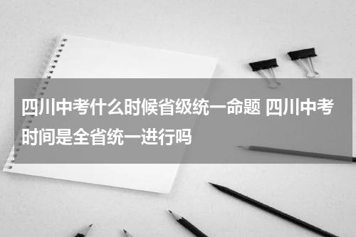四川中考什么时候省级统一命题 四川中考时间是全省统一进行吗