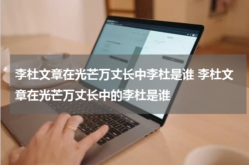 李杜文章在光芒万丈长中李杜是谁 李杜文章在光芒万丈长中的李杜是谁