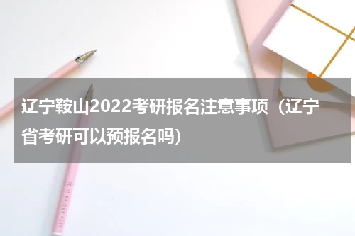 辽宁鞍山2022考研报名注意事项（辽宁省考研可以预报名吗）