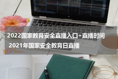 2022国家教育安全直播入口+直播时间 2021年国家安全教育日直播