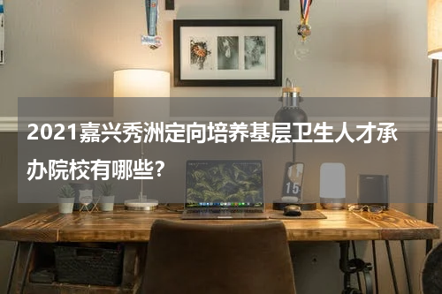 2021嘉兴秀洲定向培养基层卫生人才承办院校有哪些？