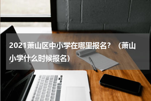 2021萧山区中小学在哪里报名？（萧山小学什么时候报名）