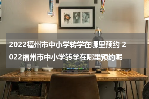 2022福州市中小学转学在哪里预约 2022福州市中小学转学在哪里预约呢