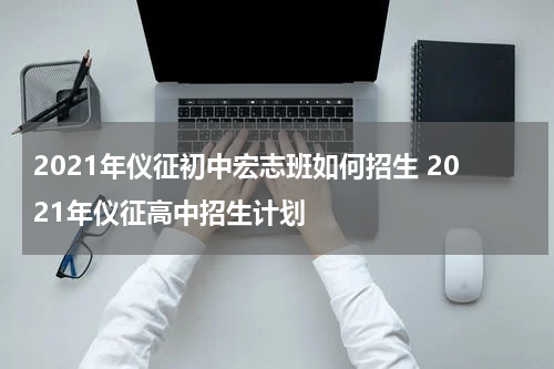 2021年仪征初中宏志班如何招生 2021年仪征高中招生计划