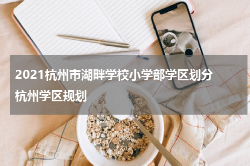 2021杭州市湖畔学校小学部学区划分 杭州学区规划