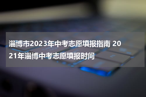 淄博市2023年中考志愿填报指南 2021年淄博中考志愿填报时间