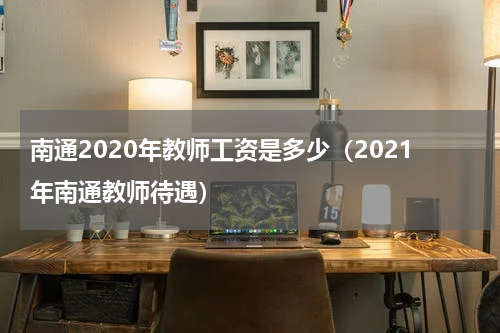 南通2020年教师工资是多少（2021年南通教师待遇）