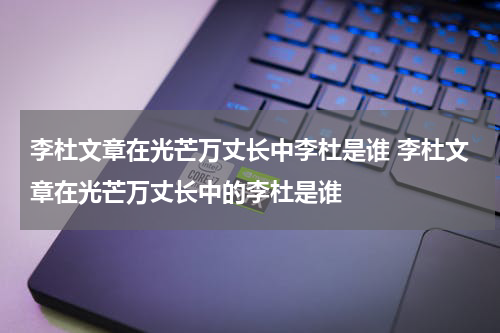 李杜文章在光芒万丈长中李杜是谁 李杜文章在光芒万丈长中的李杜是谁