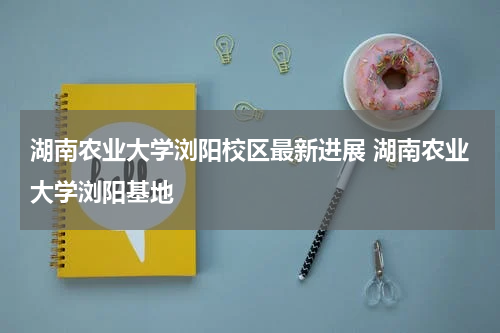 湖南农业大学浏阳校区最新进展 湖南农业大学浏阳基地