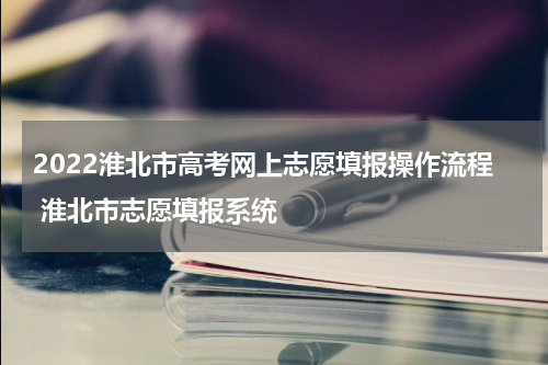2022淮北市高考网上志愿填报操作流程 淮北市志愿填报系统