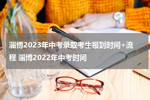 淄博2023年中考录取考生报到时间+流程 淄博2022年中考时间