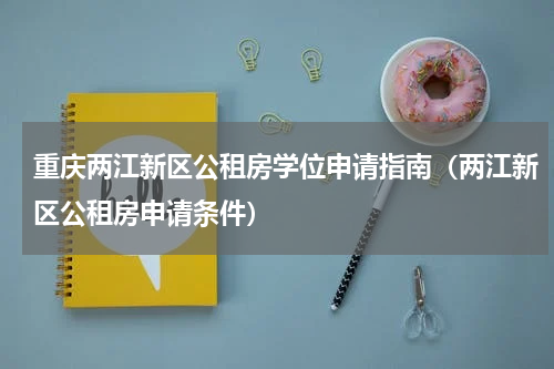 重庆两江新区公租房学位申请指南（两江新区公租房申请条件）